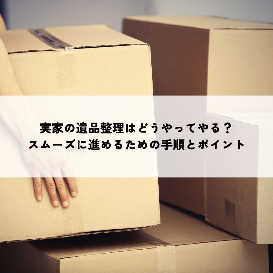 実家の遺品整理はどうやってやる？スムーズに進めるための手順とポイント