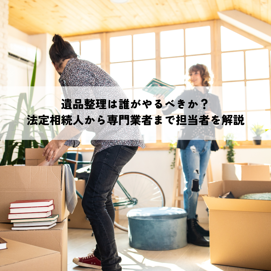 遺品整理は誰がやるべきか？法定相続人から専門業者まで担当者を解説