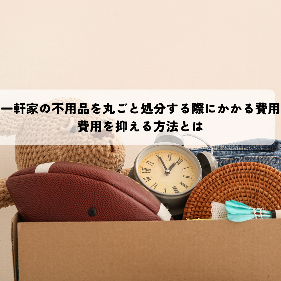 一軒家の不用品を丸ごと処分する際にかかる費用は？費用を抑える方法とは
