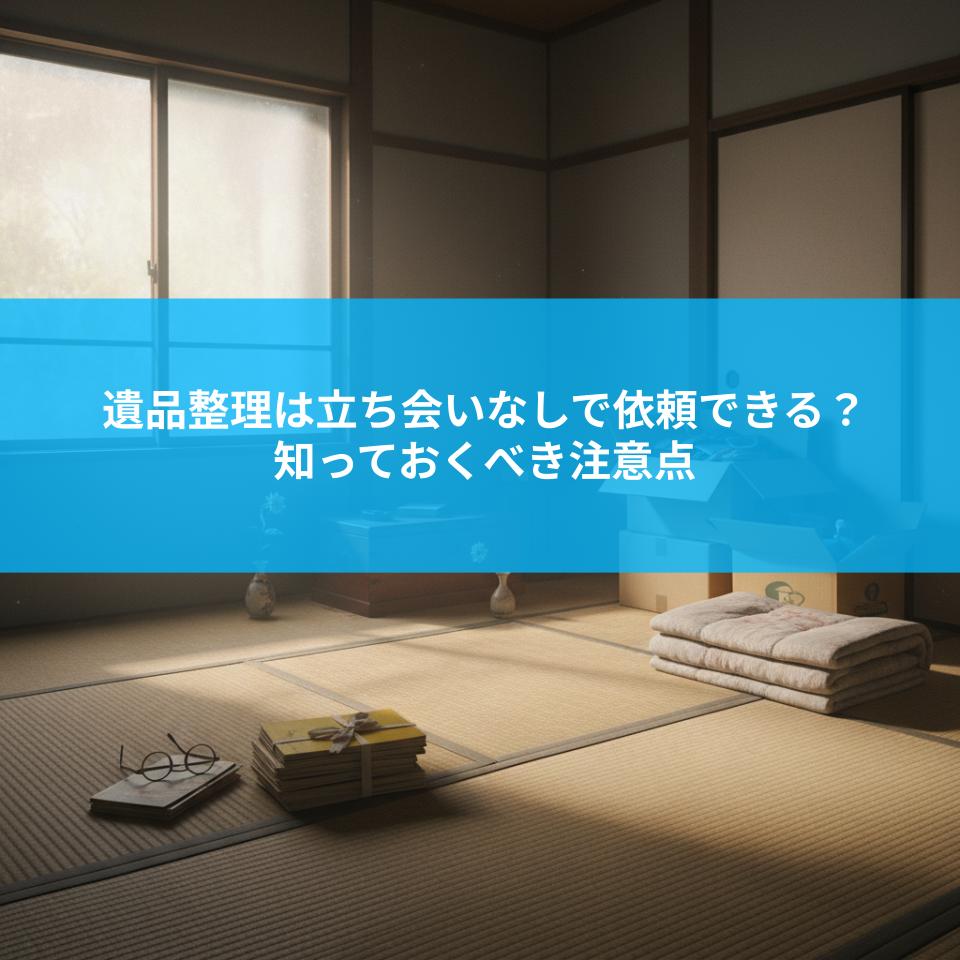 遺品整理は立ち会いなしで依頼できる？知っておくべき注意点